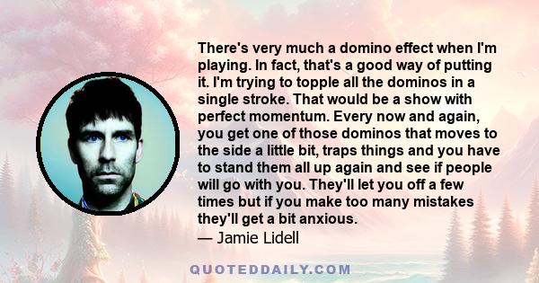 There's very much a domino effect when I'm playing. In fact, that's a good way of putting it. I'm trying to topple all the dominos in a single stroke. That would be a show with perfect momentum. Every now and again, you 