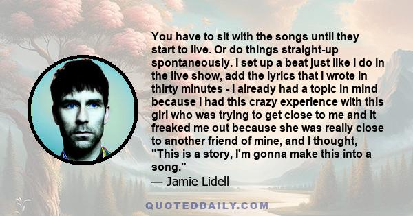 You have to sit with the songs until they start to live. Or do things straight-up spontaneously. I set up a beat just like I do in the live show, add the lyrics that I wrote in thirty minutes - I already had a topic in