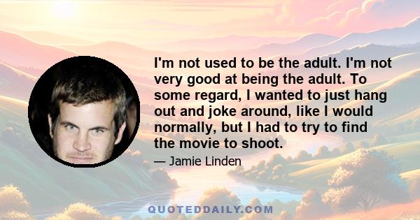 I'm not used to be the adult. I'm not very good at being the adult. To some regard, I wanted to just hang out and joke around, like I would normally, but I had to try to find the movie to shoot.