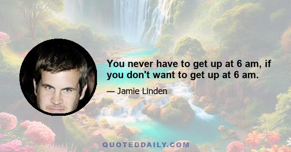 You never have to get up at 6 am, if you don't want to get up at 6 am.