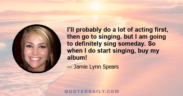 I'll probably do a lot of acting first, then go to singing. but I am going to definitely sing someday. So when I do start singing, buy my album!