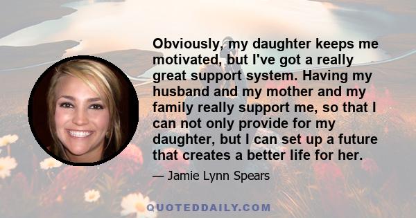 Obviously, my daughter keeps me motivated, but I've got a really great support system. Having my husband and my mother and my family really support me, so that I can not only provide for my daughter, but I can set up a