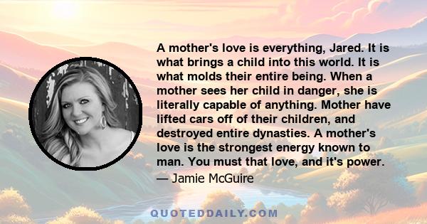 A mother's love is everything, Jared. It is what brings a child into this world. It is what molds their entire being. When a mother sees her child in danger, she is literally capable of anything. Mother have lifted cars 