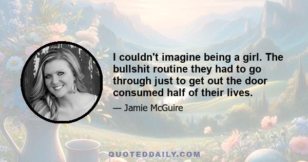 I couldn't imagine being a girl. The bullshit routine they had to go through just to get out the door consumed half of their lives.