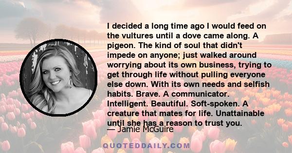 I decided a long time ago I would feed on the vultures until a dove came along. A pigeon. The kind of soul that didn't impede on anyone; just walked around worrying about its own business, trying to get through life