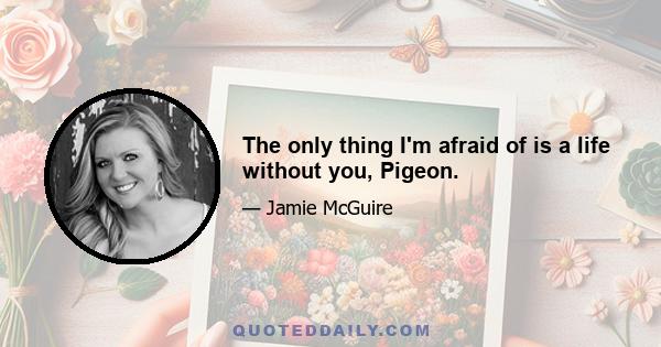 The only thing I'm afraid of is a life without you, Pigeon.