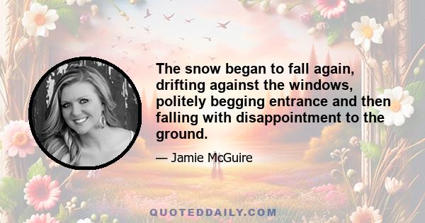 The snow began to fall again, drifting against the windows, politely begging entrance and then falling with disappointment to the ground.