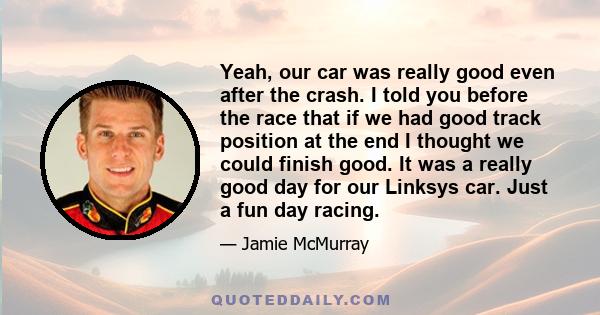 Yeah, our car was really good even after the crash. I told you before the race that if we had good track position at the end I thought we could finish good. It was a really good day for our Linksys car. Just a fun day