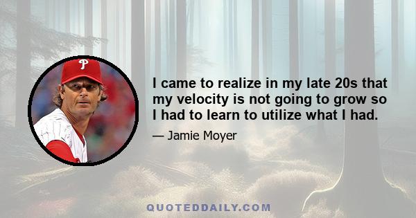 I came to realize in my late 20s that my velocity is not going to grow so I had to learn to utilize what I had.