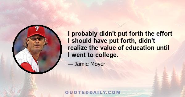 I probably didn't put forth the effort I should have put forth, didn't realize the value of education until I went to college.