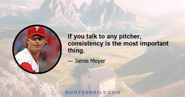 If you talk to any pitcher, consistency is the most important thing.