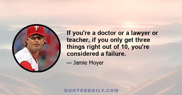 If you're a doctor or a lawyer or teacher, if you only get three things right out of 10, you're considered a failure.