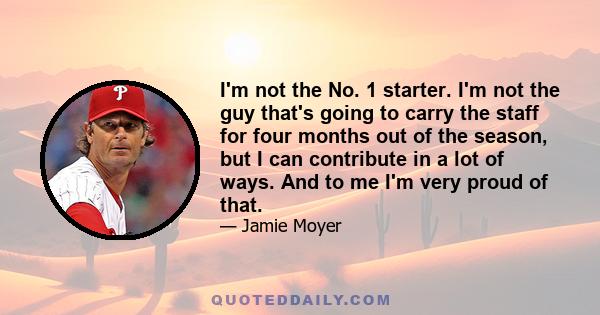 I'm not the No. 1 starter. I'm not the guy that's going to carry the staff for four months out of the season, but I can contribute in a lot of ways. And to me I'm very proud of that.