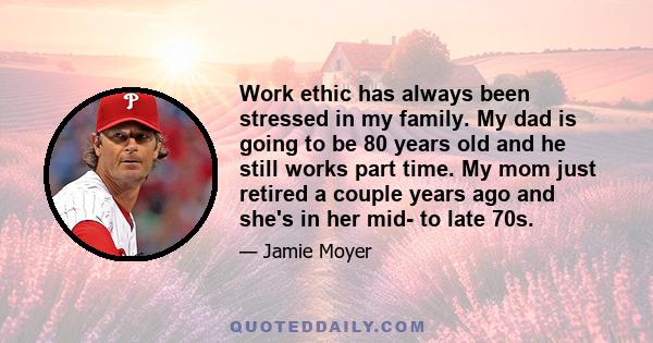 Work ethic has always been stressed in my family. My dad is going to be 80 years old and he still works part time. My mom just retired a couple years ago and she's in her mid- to late 70s.