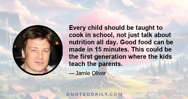 Every child should be taught to cook in school, not just talk about nutrition all day. Good food can be made in 15 minutes. This could be the first generation where the kids teach the parents.