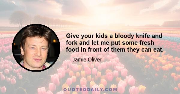 Give your kids a bloody knife and fork and let me put some fresh food in front of them they can eat.