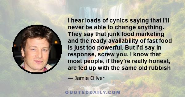 I hear loads of cynics saying that I'll never be able to change anything. They say that junk food marketing and the ready availability of fast food is just too powerful. But I'd say in response, screw you. I know that