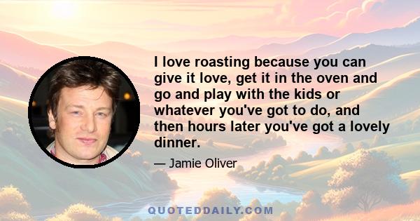 I love roasting because you can give it love, get it in the oven and go and play with the kids or whatever you've got to do, and then hours later you've got a lovely dinner.