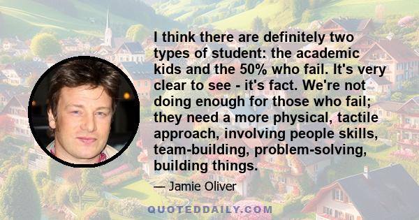 I think there are definitely two types of student: the academic kids and the 50% who fail. It's very clear to see - it's fact. We're not doing enough for those who fail; they need a more physical, tactile approach,