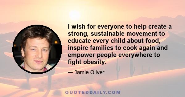 I wish for everyone to help create a strong, sustainable movement to educate every child about food, inspire families to cook again and empower people everywhere to fight obesity.