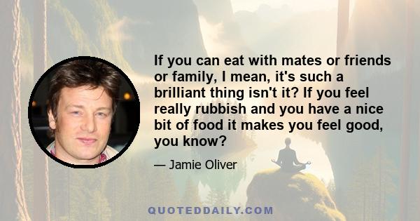 If you can eat with mates or friends or family, I mean, it's such a brilliant thing isn't it? If you feel really rubbish and you have a nice bit of food it makes you feel good, you know?