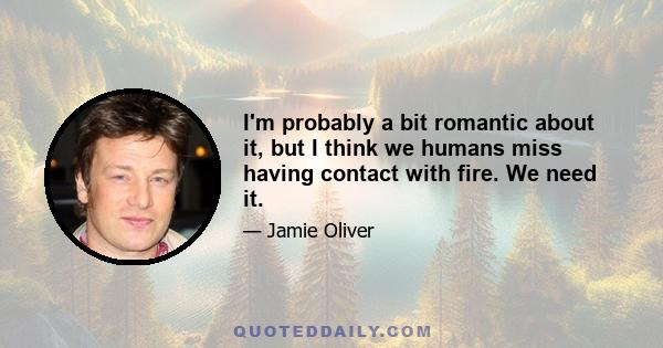 I'm probably a bit romantic about it, but I think we humans miss having contact with fire. We need it.