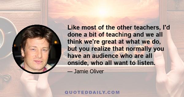 Like most of the other teachers, I'd done a bit of teaching and we all think we're great at what we do, but you realize that normally you have an audience who are all onside, who all want to listen.