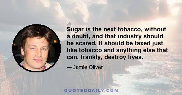 Sugar is the next tobacco, without a doubt, and that industry should be scared. It should be taxed just like tobacco and anything else that can, frankly, destroy lives.