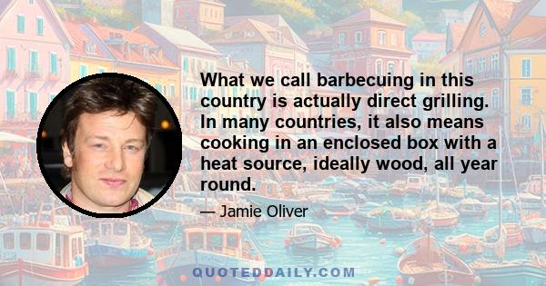 What we call barbecuing in this country is actually direct grilling. In many countries, it also means cooking in an enclosed box with a heat source, ideally wood, all year round.