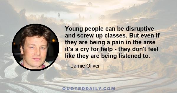 Young people can be disruptive and screw up classes. But even if they are being a pain in the arse it's a cry for help - they don't feel like they are being listened to.