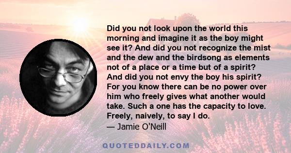 Did you not look upon the world this morning and imagine it as the boy might see it? And did you not recognize the mist and the dew and the birdsong as elements not of a place or a time but of a spirit? And did you not