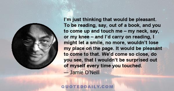 I’m just thinking that would be pleasant. To be reading, say, out of a book, and you to come up and touch me – my neck, say, or my knee – and I’d carry on reading, I might let a smile, no more, wouldn’t lose my place on 