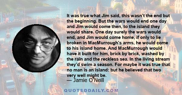 It was true what Jim said, this wasn’t the end but the beginning. But the wars would end one day and Jim would come then, to the island they would share. One day surely the wars would end, and Jim would come home, if