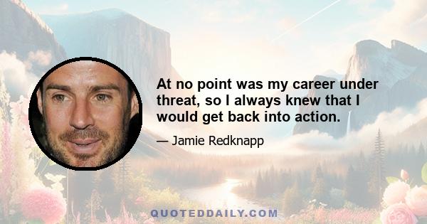 At no point was my career under threat, so I always knew that I would get back into action.