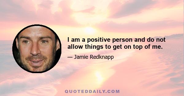 I am a positive person and do not allow things to get on top of me.