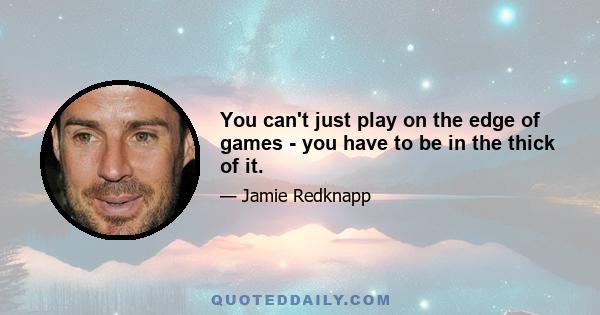 You can't just play on the edge of games - you have to be in the thick of it.