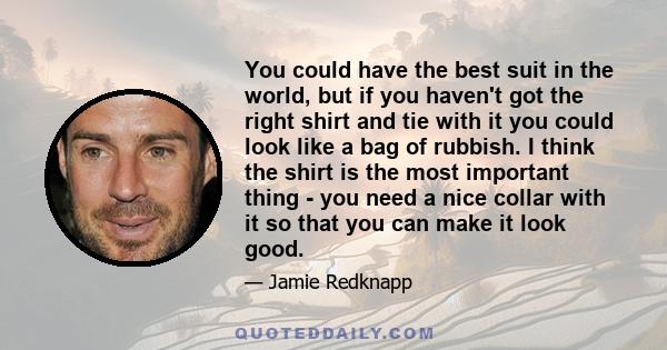 You could have the best suit in the world, but if you haven't got the right shirt and tie with it you could look like a bag of rubbish. I think the shirt is the most important thing - you need a nice collar with it so