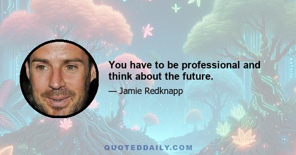 You have to be professional and think about the future.