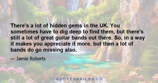 There's a lot of hidden gems in the UK. You sometimes have to dig deep to find them, but there's still a lot of great guitar bands out there. So, in a way it makes you appreciate it more, but then a lot of bands do go