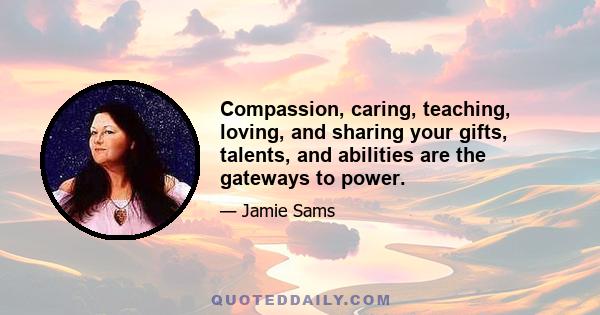 Compassion, caring, teaching, loving, and sharing your gifts, talents, and abilities are the gateways to power.