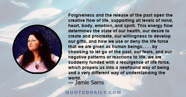 Forgiveness and the release of the past open the creative flow of life, supporting all levels of mind, heart, body, emotion, and spirit. This energy flow determines the state of our health, our desire to create and