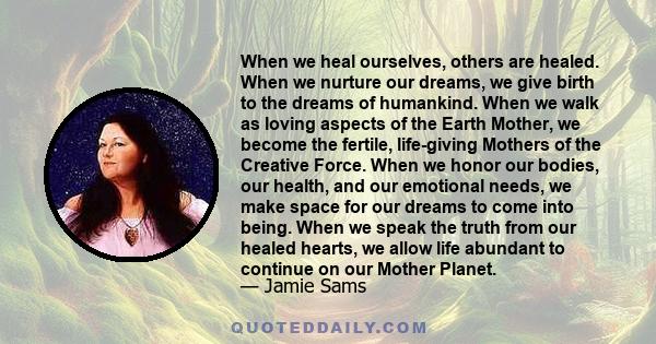 When we heal ourselves, others are healed. When we nurture our dreams, we give birth to the dreams of humankind. When we walk as loving aspects of the Earth Mother, we become the fertile, life-giving Mothers of the