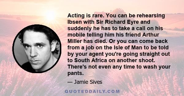 Acting is rare. You can be rehearsing Ibsen with Sir Richard Eyre and suddenly he has to take a call on his mobile telling him his friend Arthur Miller has died. Or you can come back from a job on the Isle of Man to be