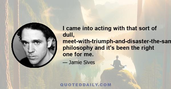 I came into acting with that sort of dull, meet-with-triumph-and-disaster-the-same philosophy and it's been the right one for me.