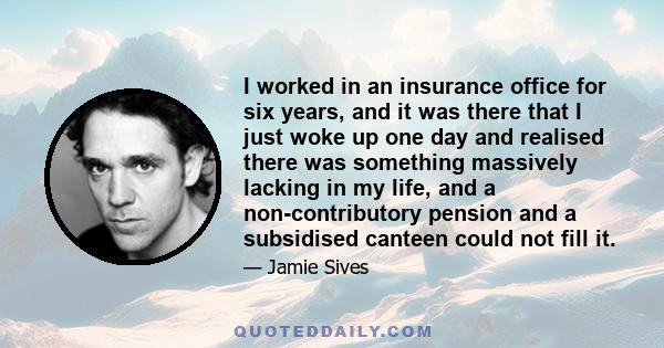 I worked in an insurance office for six years, and it was there that I just woke up one day and realised there was something massively lacking in my life, and a non-contributory pension and a subsidised canteen could