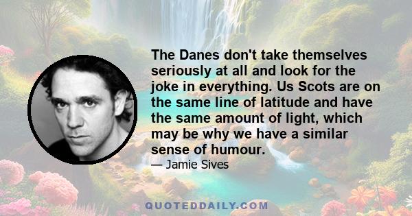 The Danes don't take themselves seriously at all and look for the joke in everything. Us Scots are on the same line of latitude and have the same amount of light, which may be why we have a similar sense of humour.