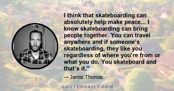 I think that skateboarding can absolutely help make peace... I know skateboarding can bring people together. You can travel anywhere and if someone’s skateboarding, they like you regardless of where you’re from or what