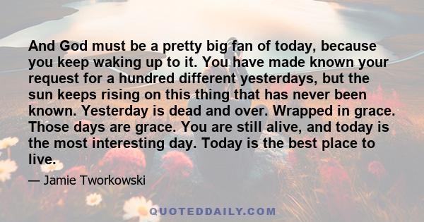 And God must be a pretty big fan of today, because you keep waking up to it. You have made known your request for a hundred different yesterdays, but the sun keeps rising on this thing that has never been known.