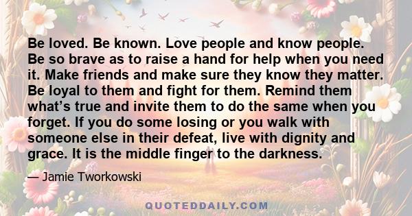 Be loved. Be known. Love people and know people. Be so brave as to raise a hand for help when you need it. Make friends and make sure they know they matter. Be loyal to them and fight for them. Remind them what’s true