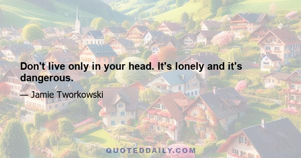 Don't live only in your head. It's lonely and it's dangerous.